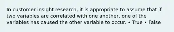 In customer insight research, it is appropriate to assume that if two variables are correlated with one another, one of the variables has caused the other variable to occur. • True • False