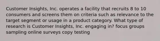 Customer Insights, Inc. operates a facility that recruits 8 to 10 consumers and screens them on criteria such as relevance to the target segment or usage in a product category. What type of research is Customer Insights, Inc. engaging in? focus groups sampling online surveys copy testing