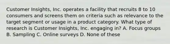 Customer Insights, Inc. operates a facility that recruits 8 to 10 consumers and screens them on criteria such as relevance to the target segment or usage in a product category. What type of research is Customer Insights, Inc. engaging in? A. Focus groups B. Sampling C. Online surveys D. None of these