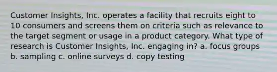 Customer Insights, Inc. operates a facility that recruits eight to 10 consumers and screens them on criteria such as relevance to the target segment or usage in a product category. What type of research is Customer Insights, Inc. engaging in? a. focus groups b. sampling c. online surveys d. copy testing