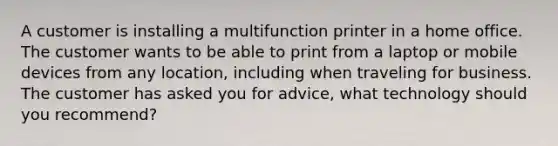 A customer is installing a multifunction printer in a home office. The customer wants to be able to print from a laptop or mobile devices from any location, including when traveling for business. The customer has asked you for advice, what technology should you recommend?