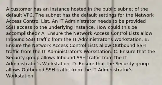 A customer has an instance hosted in the public subnet of the default VPC. The subnet has the default settings for the Network Access Control List. An IT Administrator needs to be provided SSH access to the underlying instance. How could this be accomplished? A. Ensure the Network Access Control Lists allow Inbound SSH traffic from the IT Administrator's Workstation. B. Ensure the Network Access Control Lists allow Outbound SSH traffic from the IT Administrator's Workstation. C. Ensure that the Security group allows Inbound SSH traffic from the IT Administrator's Workstation. D. Ensure that the Security group allows Outbound SSH traffic from the IT Administrator's Workstation.