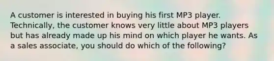 A customer is interested in buying his first MP3 player. Technically, the customer knows very little about MP3 players but has already made up his mind on which player he wants. As a sales associate, you should do which of the following?