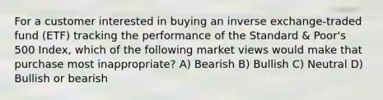 For a customer interested in buying an inverse exchange-traded fund (ETF) tracking the performance of the Standard & Poor's 500 Index, which of the following market views would make that purchase most inappropriate? A) Bearish B) Bullish C) Neutral D) Bullish or bearish