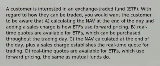 A customer is interested in an exchange-traded fund (ETF). With regard to how they can be traded, you would want the customer to be aware that A) calculating the NAV at the end of the day and adding a sales charge is how ETFs use forward pricing. B) real-time quotes are available for ETFs, which can be purchased throughout the trading day. C) the NAV calculated at the end of the day, plus a sales charge establishes the real-time quote for trading. D) real-time quotes are available for ETFs, which use forward pricing, the same as mutual funds do.