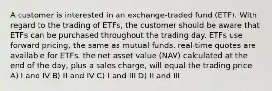 A customer is interested in an exchange-traded fund (ETF). With regard to the trading of ETFs, the customer should be aware that ETFs can be purchased throughout the trading day. ETFs use forward pricing, the same as mutual funds. real-time quotes are available for ETFs. the net asset value (NAV) calculated at the end of the day, plus a sales charge, will equal the trading price A) I and IV B) II and IV C) I and III D) II and III