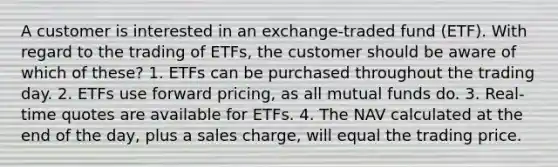 A customer is interested in an exchange-traded fund (ETF). With regard to the trading of ETFs, the customer should be aware of which of these? 1. ETFs can be purchased throughout the trading day. 2. ETFs use forward pricing, as all mutual funds do. 3. Real-time quotes are available for ETFs. 4. The NAV calculated at the end of the day, plus a sales charge, will equal the trading price.