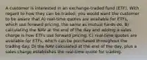 A customer is interested in an exchange-traded fund (ETF). With regard to how they can be traded, you would want the customer to be aware that A) real-time quotes are available for ETFs, which use forward pricing, the same as mutual funds do. B) calculating the NAV at the end of the day and adding a sales charge is how ETFs use forward pricing. C) real-time quotes are available for ETFs, which can be purchased throughout the trading day. D) the NAV calculated at the end of the day, plus a sales charge establishes the real-time quote for trading.