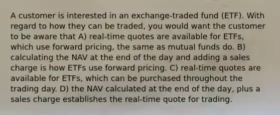 A customer is interested in an exchange-traded fund (ETF). With regard to how they can be traded, you would want the customer to be aware that A) real-time quotes are available for ETFs, which use forward pricing, the same as mutual funds do. B) calculating the NAV at the end of the day and adding a sales charge is how ETFs use forward pricing. C) real-time quotes are available for ETFs, which can be purchased throughout the trading day. D) the NAV calculated at the end of the day, plus a sales charge establishes the real-time quote for trading.