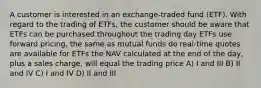 A customer is interested in an exchange-traded fund (ETF). With regard to the trading of ETFs, the customer should be aware that ETFs can be purchased throughout the trading day ETFs use forward pricing, the same as mutual funds do real-time quotes are available for ETFs the NAV calculated at the end of the day, plus a sales charge, will equal the trading price A) I and III B) II and IV C) I and IV D) II and III