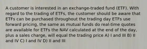 A customer is interested in an exchange-traded fund (ETF). With regard to the trading of ETFs, the customer should be aware that ETFs can be purchased throughout the trading day ETFs use forward pricing, the same as mutual funds do real-time quotes are available for ETFs the NAV calculated at the end of the day, plus a sales charge, will equal the trading price A) I and III B) II and IV C) I and IV D) II and III