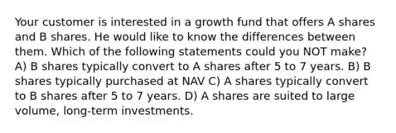 Your customer is interested in a growth fund that offers A shares and B shares. He would like to know the differences between them. Which of the following statements could you NOT make? A) B shares typically convert to A shares after 5 to 7 years. B) B shares typically purchased at NAV C) A shares typically convert to B shares after 5 to 7 years. D) A shares are suited to large volume, long-term investments.