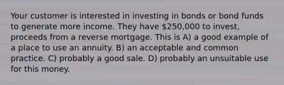 Your customer is interested in investing in bonds or bond funds to generate more income. They have 250,000 to invest, proceeds from a reverse mortgage. This is A) a good example of a place to use an annuity. B) an acceptable and common practice. C) probably a good sale. D) probably an unsuitable use for this money.