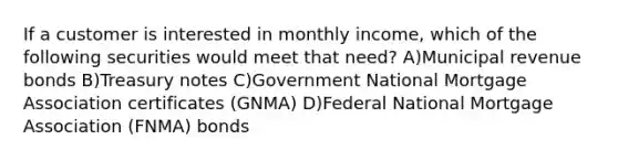 If a customer is interested in monthly income, which of the following securities would meet that need? A)Municipal revenue bonds B)Treasury notes C)Government National Mortgage Association certificates (GNMA) D)Federal National Mortgage Association (FNMA) bonds