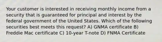 Your customer is interested in receiving monthly income from a security that is guaranteed for principal and interest by the federal government of the United States. Which of the following securities best meets this request? A) GNMA certificate B) Freddie Mac certificate C) 10-year T-note D) FNMA Certificate