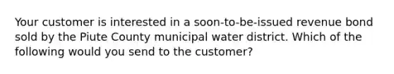 Your customer is interested in a soon-to-be-issued revenue bond sold by the Piute County municipal water district. Which of the following would you send to the customer?