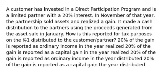 A customer has invested in a Direct Participation Program and is a limited partner with a 20% interest. In November of that year, the partnership sold assets and realized a gain. It made a cash distribution to the partners using the proceeds generated from the asset sale in January. How is this reported for tax purposes on the K-1 distributed to the customer/partner? 20% of the gain is reported as ordinary income in the year realized 20% of the gain is reported as a capital gain in the year realized 20% of the gain is reported as ordinary income in the year distributed 20% of the gain is reported as a capital gain the year distributed