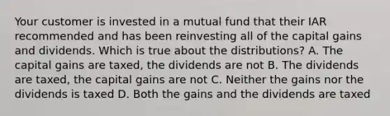 Your customer is invested in a mutual fund that their IAR recommended and has been reinvesting all of the capital gains and dividends. Which is true about the distributions? A. The capital gains are taxed, the dividends are not B. The dividends are taxed, the capital gains are not C. Neither the gains nor the dividends is taxed D. Both the gains and the dividends are taxed