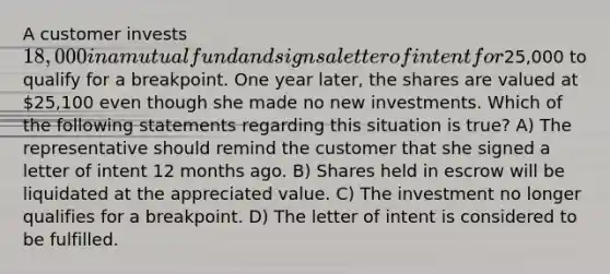 A customer invests 18,000 in a mutual fund and signs a letter of intent for25,000 to qualify for a breakpoint. One year later, the shares are valued at 25,100 even though she made no new investments. Which of the following statements regarding this situation is true? A) The representative should remind the customer that she signed a letter of intent 12 months ago. B) Shares held in escrow will be liquidated at the appreciated value. C) The investment no longer qualifies for a breakpoint. D) The letter of intent is considered to be fulfilled.