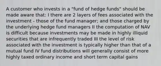 A customer who invests in a "fund of hedge funds" should be made aware that: I there are 2 layers of fees associated with the investment - those of the fund manager; and those charged by the underlying hedge fund managers II the computation of NAV is difficult because investments may be made in highly illiquid securities that are infrequently traded III the level of risk associated with the investment is typically higher than that of a mutual fund IV fund distributions will generally consist of more highly taxed ordinary income and short term capital gains