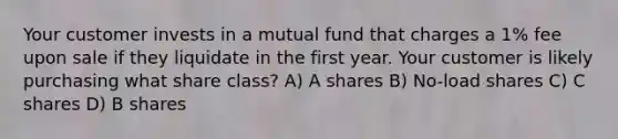 Your customer invests in a mutual fund that charges a 1% fee upon sale if they liquidate in the first year. Your customer is likely purchasing what share class? A) A shares B) No-load shares C) C shares D) B shares