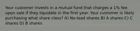 Your customer invests in a mutual fund that charges a 1% fee upon sale if they liquidate in the first year. Your customer is likely purchasing what share class? A) No-load shares B) A shares C) C shares D) B shares