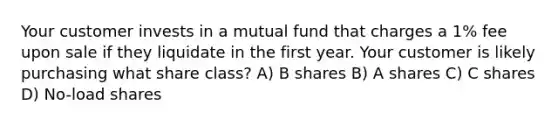 Your customer invests in a mutual fund that charges a 1% fee upon sale if they liquidate in the first year. Your customer is likely purchasing what share class? A) B shares B) A shares C) C shares D) No-load shares