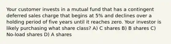 Your customer invests in a mutual fund that has a contingent deferred sales charge that begins at 5% and declines over a holding period of five years until it reaches zero. Your investor is likely purchasing what share class? A) C shares B) B shares C) No-load shares D) A shares