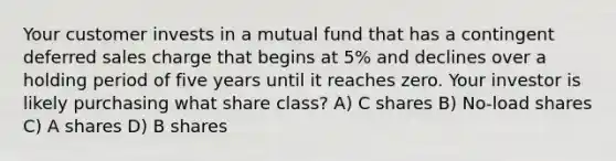 Your customer invests in a mutual fund that has a contingent deferred sales charge that begins at 5% and declines over a holding period of five years until it reaches zero. Your investor is likely purchasing what share class? A) C shares B) No-load shares C) A shares D) B shares