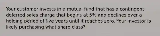 Your customer invests in a mutual fund that has a contingent deferred sales charge that begins at 5% and declines over a holding period of five years until it reaches zero. Your investor is likely purchasing what share class?