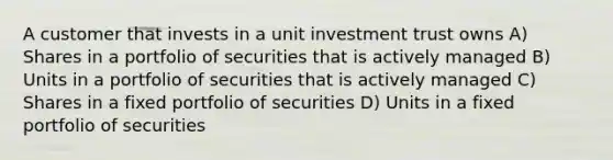 A customer that invests in a unit investment trust owns A) Shares in a portfolio of securities that is actively managed B) Units in a portfolio of securities that is actively managed C) Shares in a fixed portfolio of securities D) Units in a fixed portfolio of securities