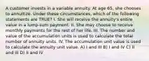 A customer invests in a variable annuity. At age 65, she chooses to annuitize. Under these circumstances, which of the following statements are TRUE? I. She will receive the annuity's entire value in a lump-sum payment. II. She may choose to receive monthly payments for the rest of her life. III. The number and value of the accumulation units is used to calculate the total number of annuity units. IV. The accumulation unit value is used to calculate the annuity unit value. A) I and III B) I and IV C) II and III D) II and IV