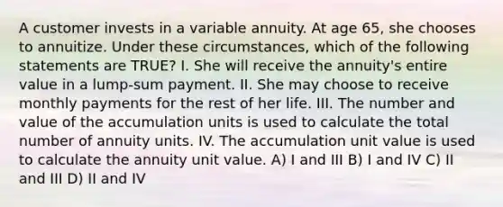 A customer invests in a variable annuity. At age 65, she chooses to annuitize. Under these circumstances, which of the following statements are TRUE? I. She will receive the annuity's entire value in a lump-sum payment. II. She may choose to receive monthly payments for the rest of her life. III. The number and value of the accumulation units is used to calculate the total number of annuity units. IV. The accumulation unit value is used to calculate the annuity unit value. A) I and III B) I and IV C) II and III D) II and IV