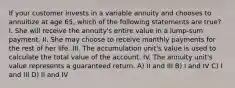 If your customer invests in a variable annuity and chooses to annuitize at age 65, which of the following statements are true? I. She will receive the annuity's entire value in a lump-sum payment. II. She may choose to receive monthly payments for the rest of her life. III. The accumulation unit's value is used to calculate the total value of the account. IV. The annuity unit's value represents a guaranteed return. A) II and III B) I and IV C) I and III D) II and IV