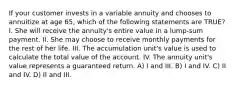 If your customer invests in a variable annuity and chooses to annuitize at age 65, which of the following statements are TRUE? I. She will receive the annuity's entire value in a lump-sum payment. II. She may choose to receive monthly payments for the rest of her life. III. The accumulation unit's value is used to calculate the total value of the account. IV. The annuity unit's value represents a guaranteed return. A) I and III. B) I and IV. C) II and IV. D) II and III.