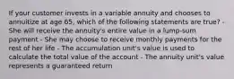 If your customer invests in a variable annuity and chooses to annuitize at age 65, which of the following statements are true? - She will receive the annuity's entire value in a lump-sum payment - She may choose to receive monthly payments for the rest of her life - The accumulation unit's value is used to calculate the total value of the account - The annuity unit's value represents a guaranteed return