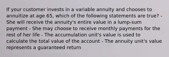 If your customer invests in a variable annuity and chooses to annuitize at age 65, which of the following statements are true? - She will receive the annuity's entire value in a lump-sum payment - She may choose to receive monthly payments for the rest of her life - The accumulation unit's value is used to calculate the total value of the account - The annuity unit's value represents a guaranteed return