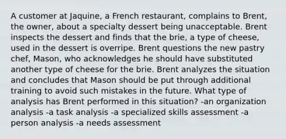 A customer at Jaquine, a French restaurant, complains to Brent, the owner, about a specialty dessert being unacceptable. Brent inspects the dessert and finds that the brie, a type of cheese, used in the dessert is overripe. Brent questions the new pastry chef, Mason, who acknowledges he should have substituted another type of cheese for the brie. Brent analyzes the situation and concludes that Mason should be put through additional training to avoid such mistakes in the future. What type of analysis has Brent performed in this situation? -an organization analysis -a task analysis -a specialized skills assessment -a person analysis -a needs assessment