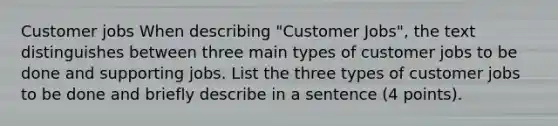 Customer jobs When describing "Customer Jobs", the text distinguishes between three main types of customer jobs to be done and supporting jobs. List the three types of customer jobs to be done and briefly describe in a sentence (4 points).