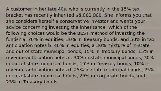 A customer in her late 40s, who is currently in the 15% tax bracket has recently inherited 6,000,000. She informs you that she considers herself a conservative investor and wants your advice concerning investing the inheritance. Which of the following choices would be the BEST method of investing the funds? a. 20% in equities, 30% in Treasury bonds, and 50% in tax anticipation notes b. 40% in equities, a 30% mixture of in-state and out-of-state municipal bonds, 15% in Treasury bonds, 15% in revenue anticipation notes c. 30% in-state municipal bonds, 30% in out-of-state municipal bonds, 15% in Treasury bonds, 10% in revenue anticipation notes d. 25% in-state municipal bonds, 25% in out-of-state municipal bonds, 25% in corporate bonds, and 25% in Treasury bonds