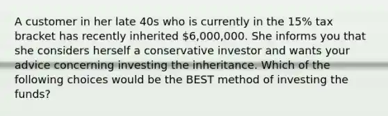 A customer in her late 40s who is currently in the 15% tax bracket has recently inherited 6,000,000. She informs you that she considers herself a conservative investor and wants your advice concerning investing the inheritance. Which of the following choices would be the BEST method of investing the funds?