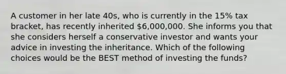 A customer in her late 40s, who is currently in the 15% tax bracket, has recently inherited 6,000,000. She informs you that she considers herself a conservative investor and wants your advice in investing the inheritance. Which of the following choices would be the BEST method of investing the funds?