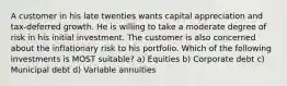 A customer in his late twenties wants capital appreciation and tax-deferred growth. He is willing to take a moderate degree of risk in his initial investment. The customer is also concerned about the inflationary risk to his portfolio. Which of the following investments is MOST suitable? a) Equities b) Corporate debt c) Municipal debt d) Variable annuities