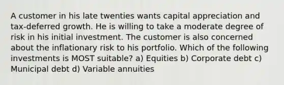 A customer in his late twenties wants capital appreciation and tax-deferred growth. He is willing to take a moderate degree of risk in his initial investment. The customer is also concerned about the inflationary risk to his portfolio. Which of the following investments is MOST suitable? a) Equities b) Corporate debt c) Municipal debt d) Variable annuities