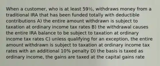 When a customer, who is at least 59½, withdraws money from a traditional IRA that has been funded totally with deductible contributions A) the entire amount withdrawn is subject to taxation at ordinary income tax rates B) the withdrawal causes the entire IRA balance to be subject to taxation at ordinary income tax rates C) unless qualifying for an exception, the entire amount withdrawn is subject to taxation at ordinary income tax rates with an additional 10% penalty D) the basis is taxed as ordinary income, the gains are taxed at the capital gains rate