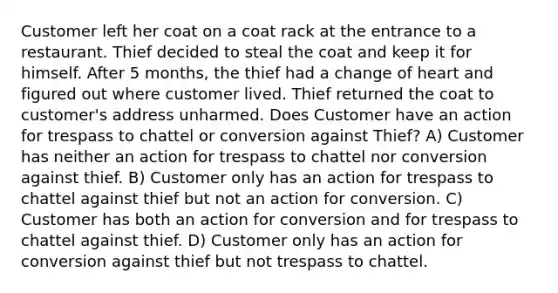 Customer left her coat on a coat rack at the entrance to a restaurant. Thief decided to steal the coat and keep it for himself. After 5 months, the thief had a change of heart and figured out where customer lived. Thief returned the coat to customer's address unharmed. Does Customer have an action for trespass to chattel or conversion against Thief? A) Customer has neither an action for trespass to chattel nor conversion against thief. B) Customer only has an action for trespass to chattel against thief but not an action for conversion. C) Customer has both an action for conversion and for trespass to chattel against thief. D) Customer only has an action for conversion against thief but not trespass to chattel.