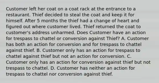 Customer left her coat on a coat rack at the entrance to a restaurant. Thief decided to steal the coat and keep it for himself. After 5 months the thief had a change of heart and figured out where customer lived. Thief returned the coat to customer's address unharmed. Does Customer have an action for trespass to chattel or conversion against Thief? A. Customer has both an action for conversion and for trespass to chattel against thief. B. Customer only has an action for trespass to chattel against thief but not an action for conversion. C. Customer only has an action for conversion against thief but not trespass to chattel. D. Customer has neither an action for trespass to chattel nor conversion against thief.