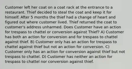 Customer left her coat on a coat rack at the entrance to a restaurant. Thief decided to steal the coat and keep it for himself. After 5 months the thief had a change of heart and figured out where customer lived. Thief returned the coat to customer's address unharmed. Does Customer have an action for trespass to chattel or conversion against Thief? A) Customer has both an action for conversion and for trespass to chattel against thief. B) Customer only has an action for trespass to chattel against thief but not an action for conversion. C) Customer only has an action for conversion against thief but not trespass to chattel. D) Customer has neither an action for trespass to chattel nor conversion against thief.