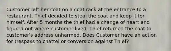 Customer left her coat on a coat rack at the entrance to a restaurant. Thief decided to steal the coat and keep it for himself. After 5 months the thief had a change of heart and figured out where customer lived. Thief returned the coat to customer's address unharmed. Does Customer have an action for trespass to chattel or conversion against Thief?