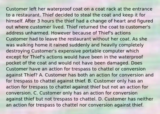 Customer left her waterproof coat on a coat rack at the entrance to a restaurant. Thief decided to steal the coat and keep it for himself. After 3 hours the thief had a change of heart and figured out where customer lived. Thief returned the coat to customer's address unharmed. However because of Thief's actions Customer had to leave the restaurant without her coat. As she was walking home it rained suddenly and heavily completely destroying Customer's expensive portable computer which except for Thief's actions would have been in the waterproof pocket of the coat and would not have been damaged. Does Customer have an action for trespass to chattel or conversion against Thief? A. Customer has both an action for conversion and for trespass to chattel against thief. B. Customer only has an action for trespass to chattel against thief but not an action for conversion. C. Customer only has an action for conversion against thief but not trespass to chattel. D. Customer has neither an action for trespass to chattel nor conversion against thief.